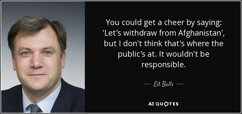 You could get a cheer by saying: 'Let's withdraw from Afghanistan', but I don't think that's where the public's at. It wouldn't be responsible. - Ed Balls