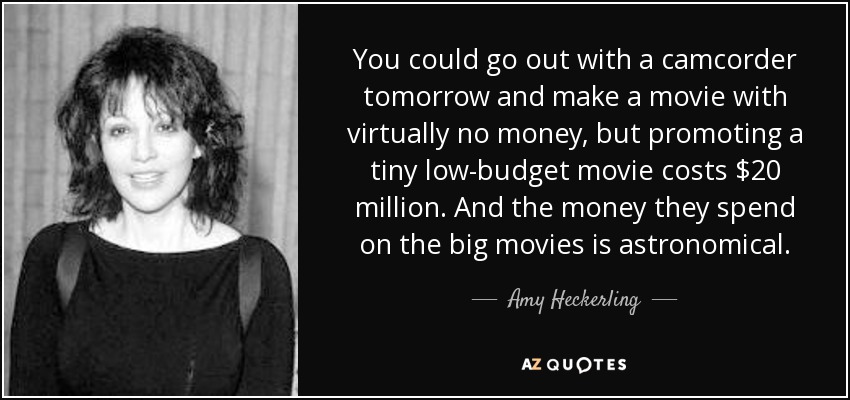 You could go out with a camcorder tomorrow and make a movie with virtually no money, but promoting a tiny low-budget movie costs $20 million. And the money they spend on the big movies is astronomical. - Amy Heckerling