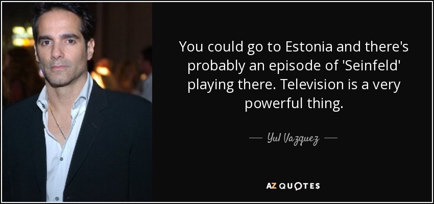 You could go to Estonia and there's probably an episode of 'Seinfeld' playing there. Television is a very powerful thing. - Yul Vazquez