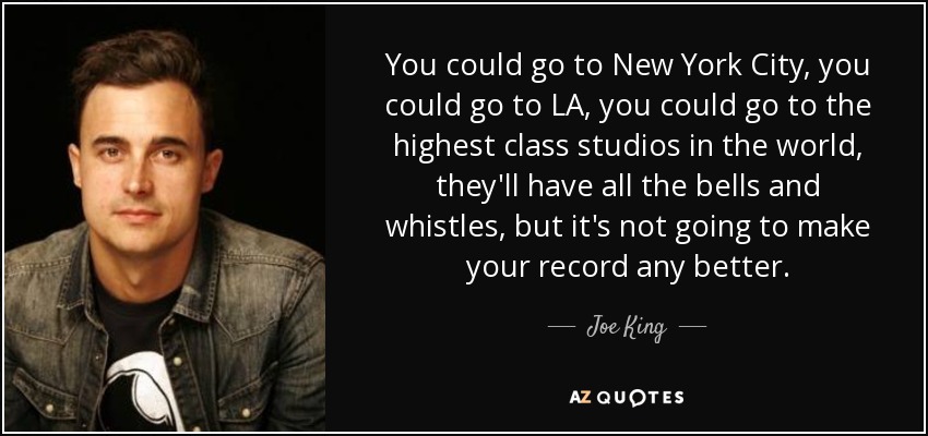 You could go to New York City, you could go to LA, you could go to the highest class studios in the world, they'll have all the bells and whistles, but it's not going to make your record any better. - Joe King