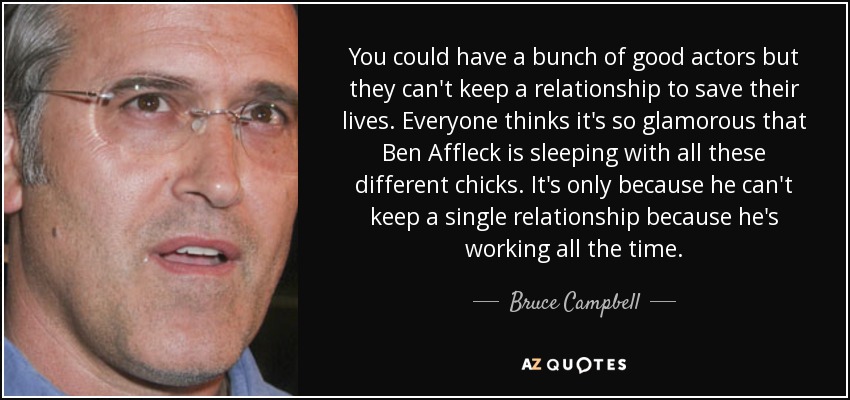 You could have a bunch of good actors but they can't keep a relationship to save their lives. Everyone thinks it's so glamorous that Ben Affleck is sleeping with all these different chicks. It's only because he can't keep a single relationship because he's working all the time. - Bruce Campbell