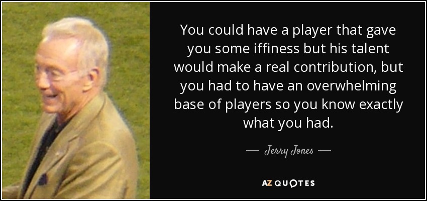 You could have a player that gave you some iffiness but his talent would make a real contribution, but you had to have an overwhelming base of players so you know exactly what you had. - Jerry Jones