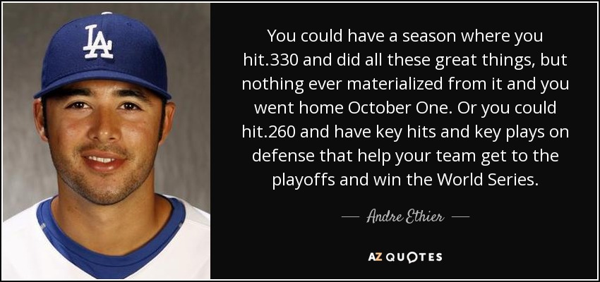 You could have a season where you hit .330 and did all these great things, but nothing ever materialized from it and you went home October One. Or you could hit .260 and have key hits and key plays on defense that help your team get to the playoffs and win the World Series. - Andre Ethier