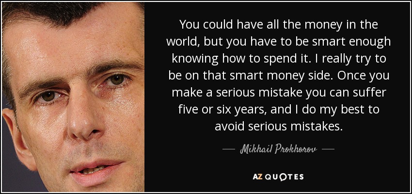 You could have all the money in the world, but you have to be smart enough knowing how to spend it. I really try to be on that smart money side. Once you make a serious mistake you can suffer five or six years, and I do my best to avoid serious mistakes. - Mikhail Prokhorov