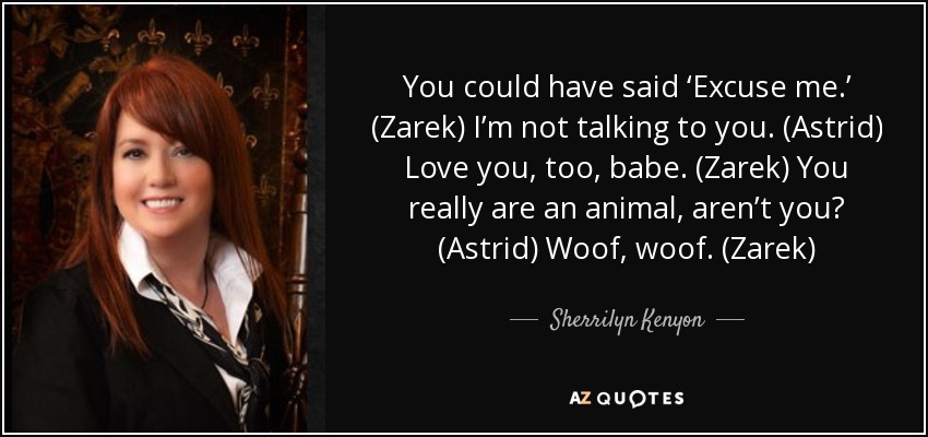 You could have said ‘Excuse me.’ (Zarek) I’m not talking to you. (Astrid) Love you, too, babe. (Zarek) You really are an animal, aren’t you? (Astrid) Woof, woof. (Zarek) - Sherrilyn Kenyon