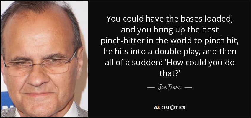 You could have the bases loaded, and you bring up the best pinch-hitter in the world to pinch hit, he hits into a double play, and then all of a sudden: 'How could you do that?' - Joe Torre