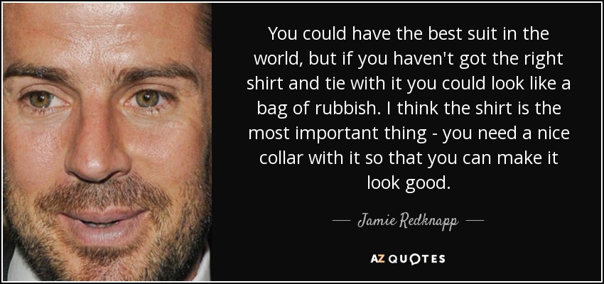 You could have the best suit in the world, but if you haven't got the right shirt and tie with it you could look like a bag of rubbish. I think the shirt is the most important thing - you need a nice collar with it so that you can make it look good. - Jamie Redknapp