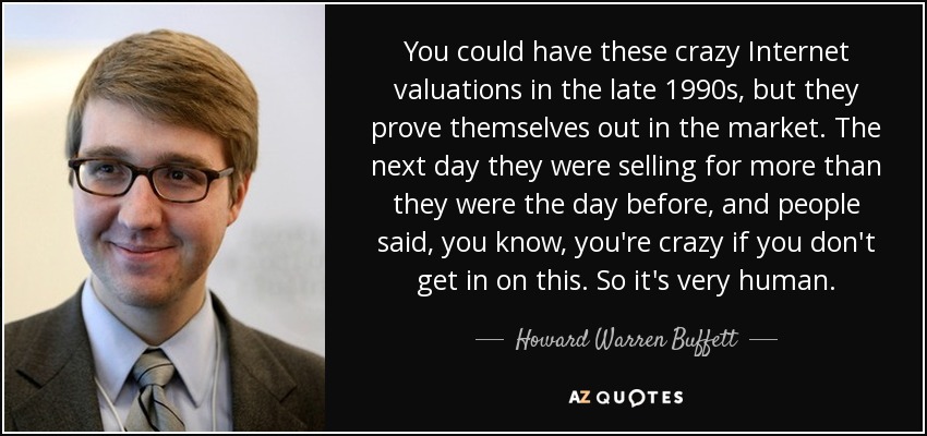 You could have these crazy Internet valuations in the late 1990s, but they prove themselves out in the market. The next day they were selling for more than they were the day before, and people said, you know, you're crazy if you don't get in on this. So it's very human. - Howard Warren Buffett