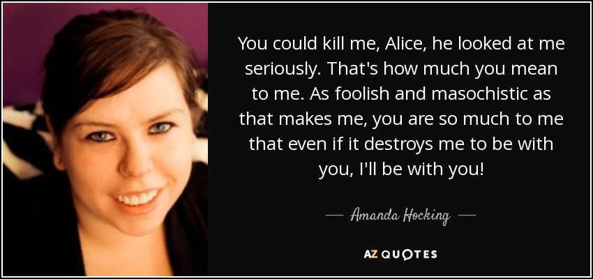 You could kill me, Alice, he looked at me seriously. That's how much you mean to me. As foolish and masochistic as that makes me, you are so much to me that even if it destroys me to be with you, I'll be with you! - Amanda Hocking