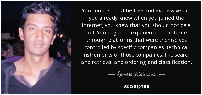 You could kind of be free and expressive but you already knew when you joined the internet, you knew that you should not be a troll. You began to experience the internet through platforms that were themselves controlled by specific companies, technical instruments of those companies, like search and retrieval and ordering and classification. - Ramesh Srinivasan