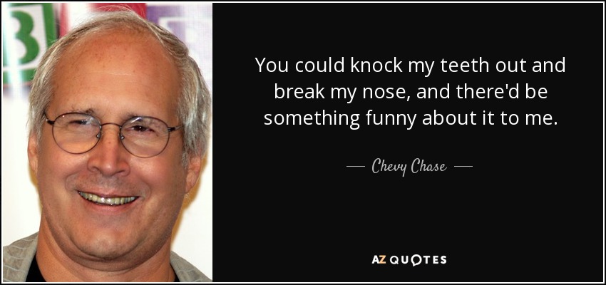 You could knock my teeth out and break my nose, and there'd be something funny about it to me. - Chevy Chase