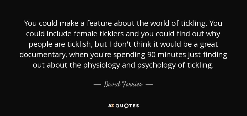 You could make a feature about the world of tickling. You could include female ticklers and you could find out why people are ticklish, but I don't think it would be a great documentary, when you're spending 90 minutes just finding out about the physiology and psychology of tickling. - David Farrier