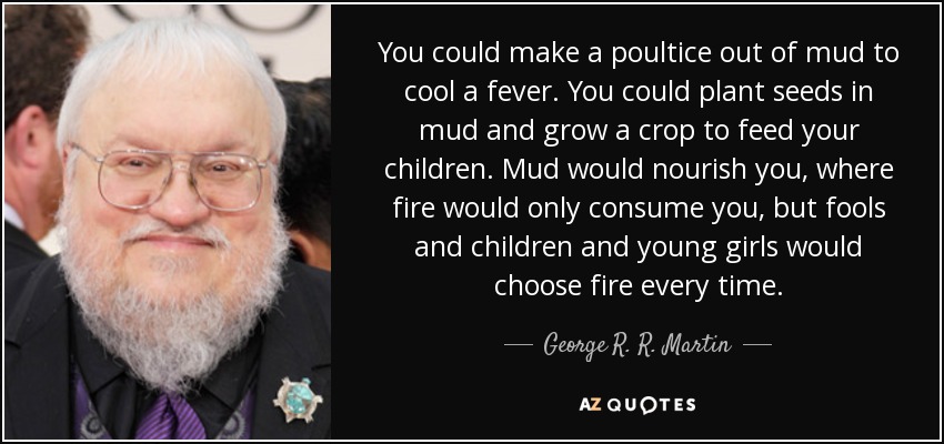 You could make a poultice out of mud to cool a fever. You could plant seeds in mud and grow a crop to feed your children. Mud would nourish you, where fire would only consume you, but fools and children and young girls would choose fire every time. - George R. R. Martin