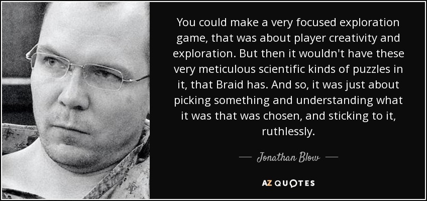 You could make a very focused exploration game, that was about player creativity and exploration. But then it wouldn't have these very meticulous scientific kinds of puzzles in it, that Braid has. And so, it was just about picking something and understanding what it was that was chosen, and sticking to it, ruthlessly. - Jonathan Blow