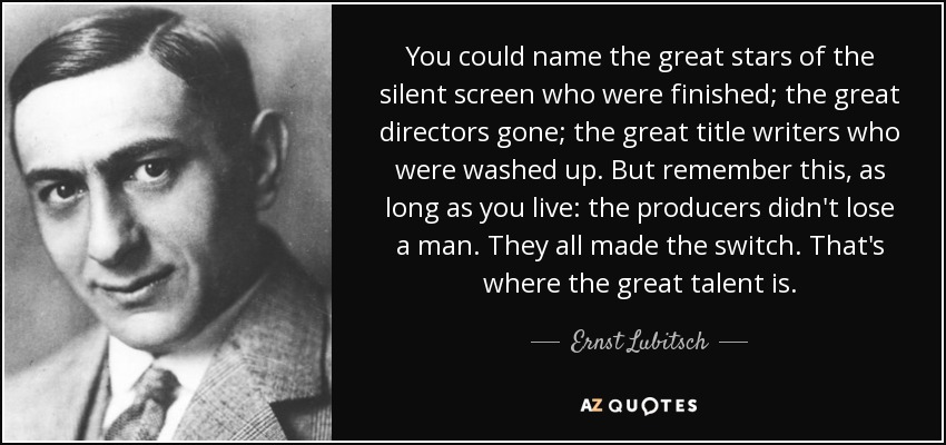You could name the great stars of the silent screen who were finished; the great directors gone; the great title writers who were washed up. But remember this, as long as you live: the producers didn't lose a man. They all made the switch. That's where the great talent is. - Ernst Lubitsch