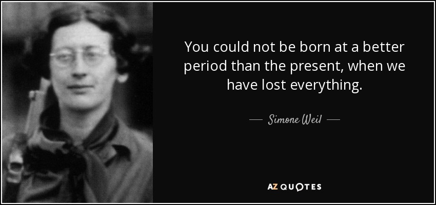 You could not be born at a better period than the present, when we have lost everything. - Simone Weil