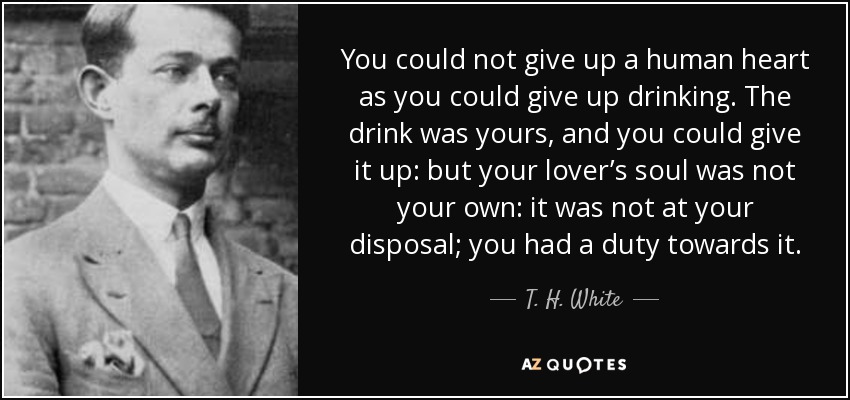 You could not give up a human heart as you could give up drinking. The drink was yours, and you could give it up: but your lover’s soul was not your own: it was not at your disposal; you had a duty towards it. - T. H. White