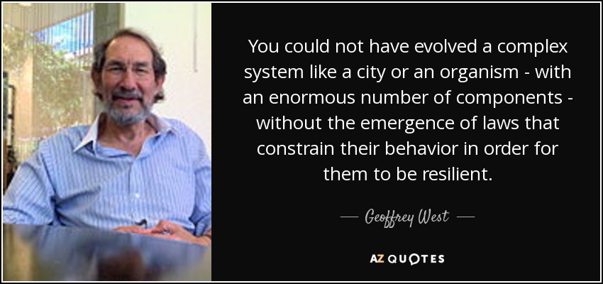 You could not have evolved a complex system like a city or an organism - with an enormous number of components - without the emergence of laws that constrain their behavior in order for them to be resilient. - Geoffrey West