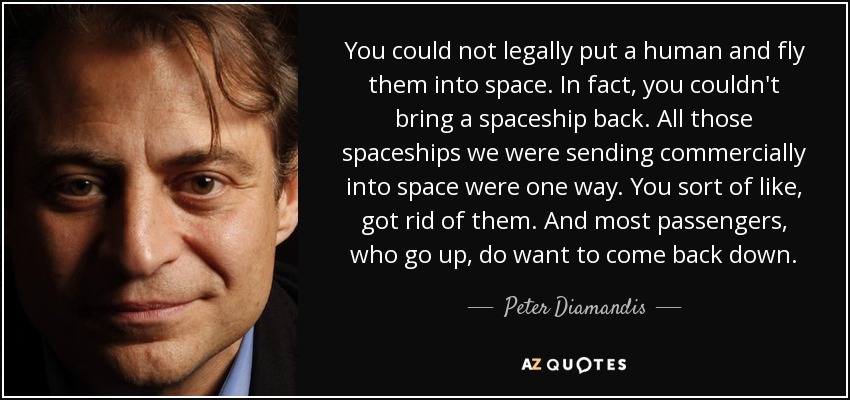 You could not legally put a human and fly them into space. In fact, you couldn't bring a spaceship back. All those spaceships we were sending commercially into space were one way. You sort of like, got rid of them. And most passengers, who go up, do want to come back down. - Peter Diamandis