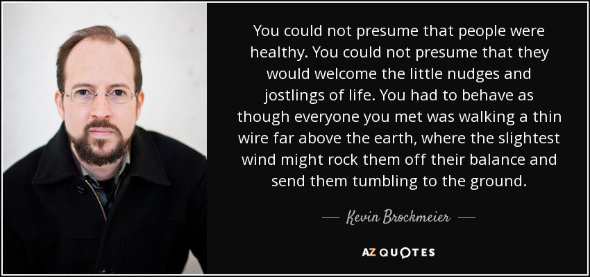 You could not presume that people were healthy. You could not presume that they would welcome the little nudges and jostlings of life. You had to behave as though everyone you met was walking a thin wire far above the earth, where the slightest wind might rock them off their balance and send them tumbling to the ground. - Kevin Brockmeier
