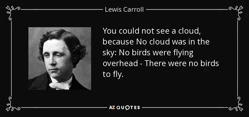 You could not see a cloud, because No cloud was in the sky: No birds were flying overhead - There were no birds to fly. - Lewis Carroll