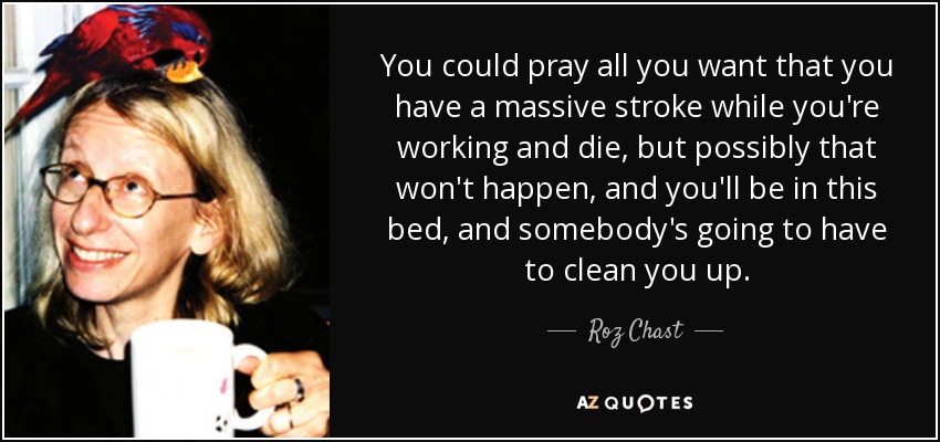 You could pray all you want that you have a massive stroke while you're working and die, but possibly that won't happen, and you'll be in this bed, and somebody's going to have to clean you up. - Roz Chast