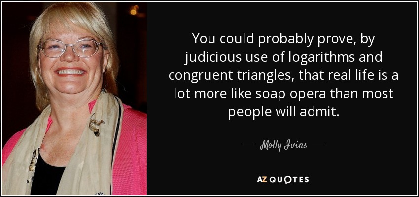 You could probably prove, by judicious use of logarithms and congruent triangles, that real life is a lot more like soap opera than most people will admit. - Molly Ivins