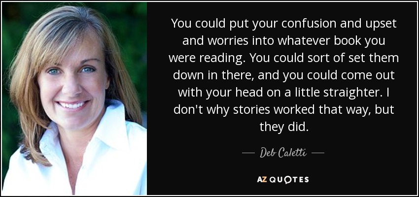 You could put your confusion and upset and worries into whatever book you were reading. You could sort of set them down in there, and you could come out with your head on a little straighter. I don't why stories worked that way, but they did. - Deb Caletti