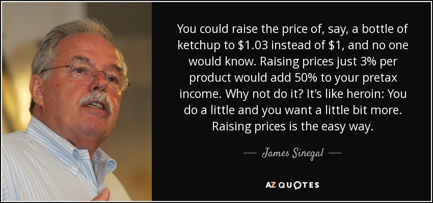 You could raise the price of, say, a bottle of ketchup to $1.03 instead of $1, and no one would know. Raising prices just 3% per product would add 50% to your pretax income. Why not do it? It's like heroin: You do a little and you want a little bit more. Raising prices is the easy way. - James Sinegal