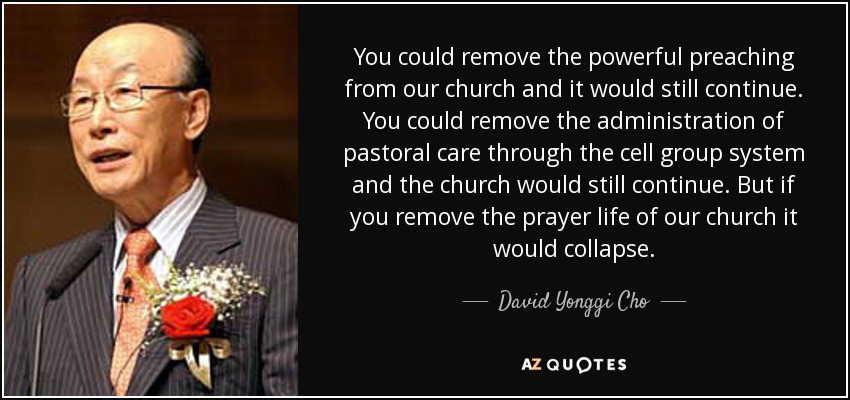 You could remove the powerful preaching from our church and it would still continue. You could remove the administration of pastoral care through the cell group system and the church would still continue. But if you remove the prayer life of our church it would collapse. - David Yonggi Cho