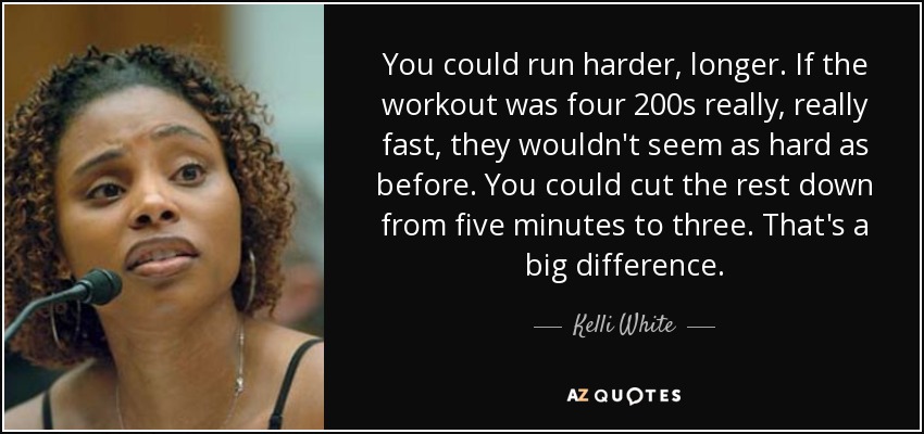 You could run harder, longer. If the workout was four 200s really, really fast, they wouldn't seem as hard as before. You could cut the rest down from five minutes to three. That's a big difference. - Kelli White