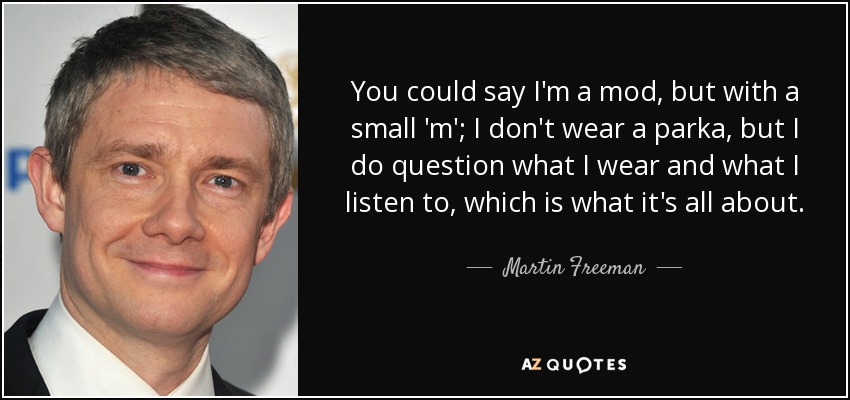 You could say I'm a mod, but with a small 'm'; I don't wear a parka, but I do question what I wear and what I listen to, which is what it's all about. - Martin Freeman