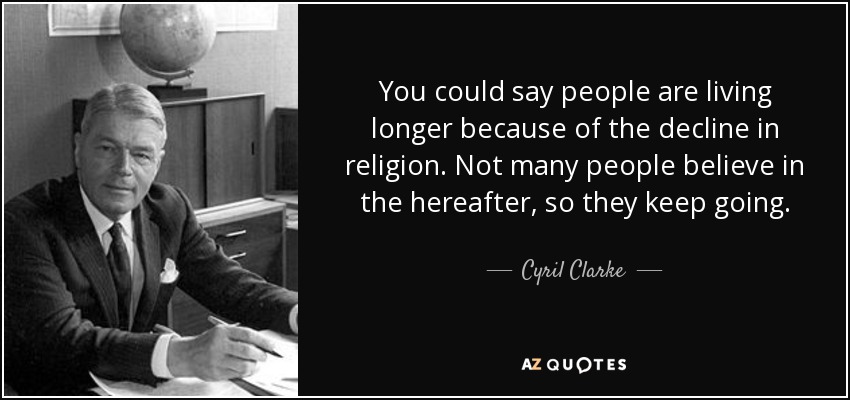 You could say people are living longer because of the decline in religion. Not many people believe in the hereafter, so they keep going. - Cyril Clarke