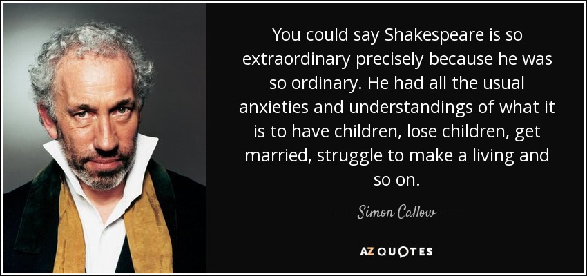 You could say Shakespeare is so extraordinary precisely because he was so ordinary. He had all the usual anxieties and understandings of what it is to have children, lose children, get married, struggle to make a living and so on. - Simon Callow