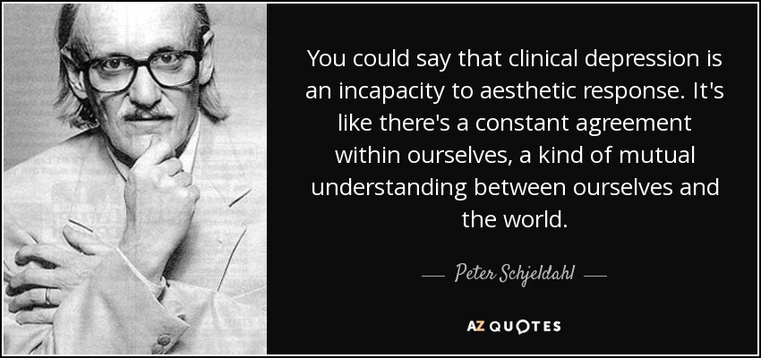 You could say that clinical depression is an incapacity to aesthetic response. It's like there's a constant agreement within ourselves, a kind of mutual understanding between ourselves and the world. - Peter Schjeldahl