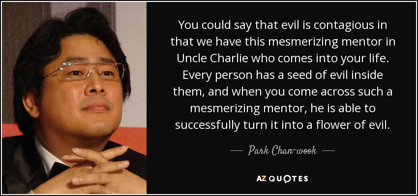 You could say that evil is contagious in that we have this mesmerizing mentor in Uncle Charlie who comes into your life. Every person has a seed of evil inside them, and when you come across such a mesmerizing mentor, he is able to successfully turn it into a flower of evil. - Park Chan-wook