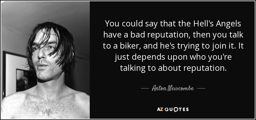 You could say that the Hell's Angels have a bad reputation, then you talk to a biker, and he's trying to join it. It just depends upon who you're talking to about reputation. - Anton Newcombe