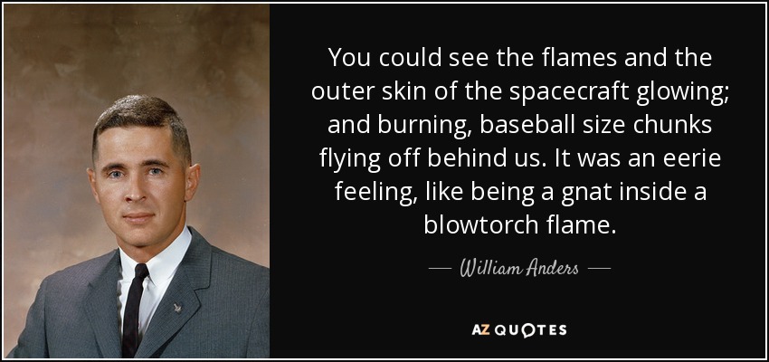 You could see the flames and the outer skin of the spacecraft glowing; and burning, baseball size chunks flying off behind us. It was an eerie feeling, like being a gnat inside a blowtorch flame. - William Anders