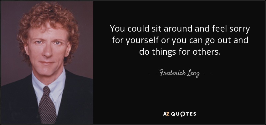 You could sit around and feel sorry for yourself or you can go out and do things for others. - Frederick Lenz