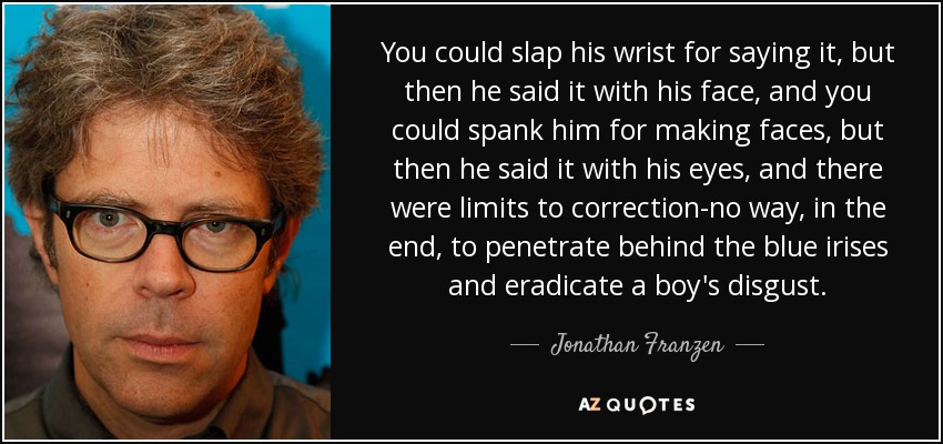 You could slap his wrist for saying it, but then he said it with his face, and you could spank him for making faces, but then he said it with his eyes, and there were limits to correction-no way, in the end, to penetrate behind the blue irises and eradicate a boy's disgust. - Jonathan Franzen