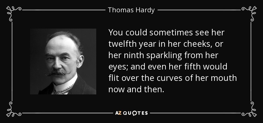You could sometimes see her twelfth year in her cheeks, or her ninth sparkling from her eyes; and even her fifth would flit over the curves of her mouth now and then. - Thomas Hardy