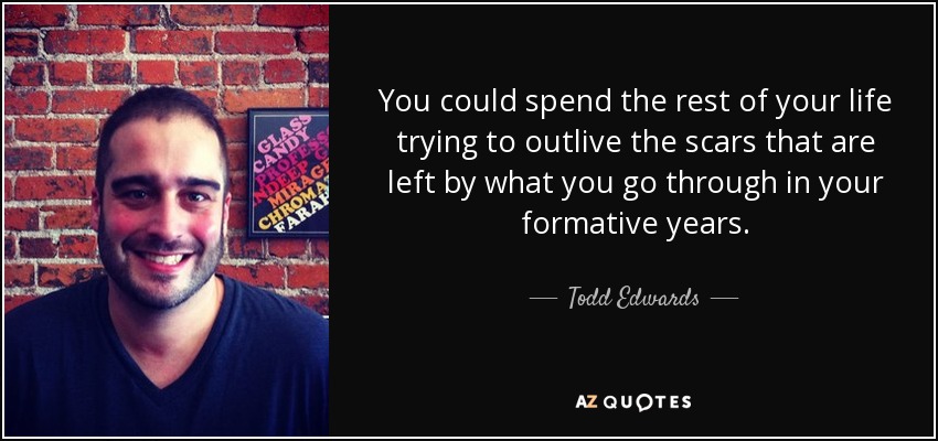 You could spend the rest of your life trying to outlive the scars that are left by what you go through in your formative years. - Todd Edwards