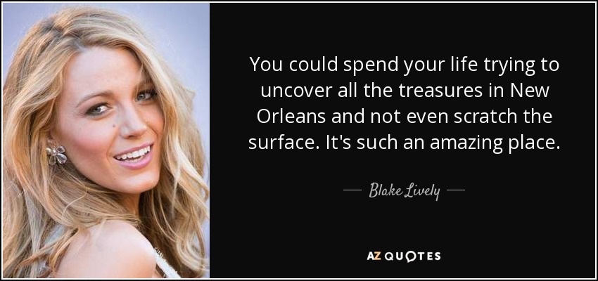 You could spend your life trying to uncover all the treasures in New Orleans and not even scratch the surface. It's such an amazing place. - Blake Lively