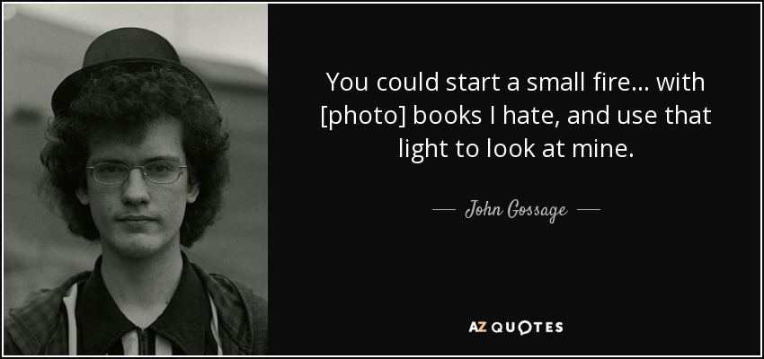 You could start a small fire... with [photo] books I hate, and use that light to look at mine. - John Gossage