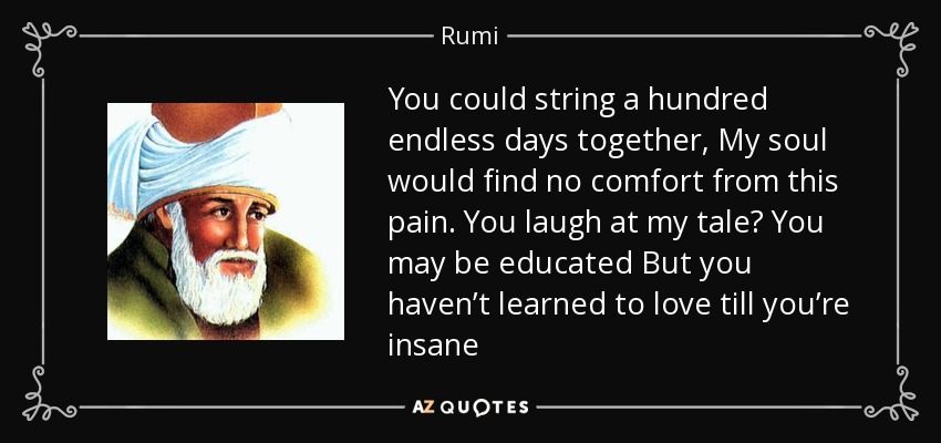 You could string a hundred endless days together, My soul would find no comfort from this pain. You laugh at my tale? You may be educated But you haven’t learned to love till you’re insane - Rumi