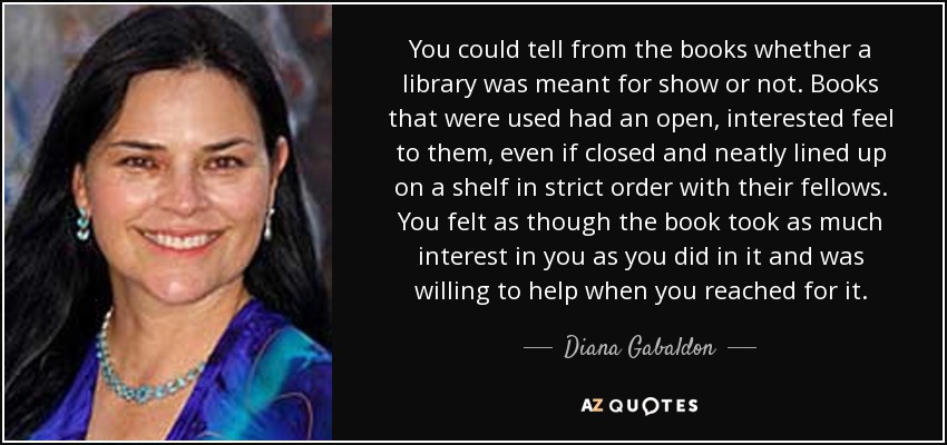 You could tell from the books whether a library was meant for show or not. Books that were used had an open, interested feel to them, even if closed and neatly lined up on a shelf in strict order with their fellows. You felt as though the book took as much interest in you as you did in it and was willing to help when you reached for it. - Diana Gabaldon