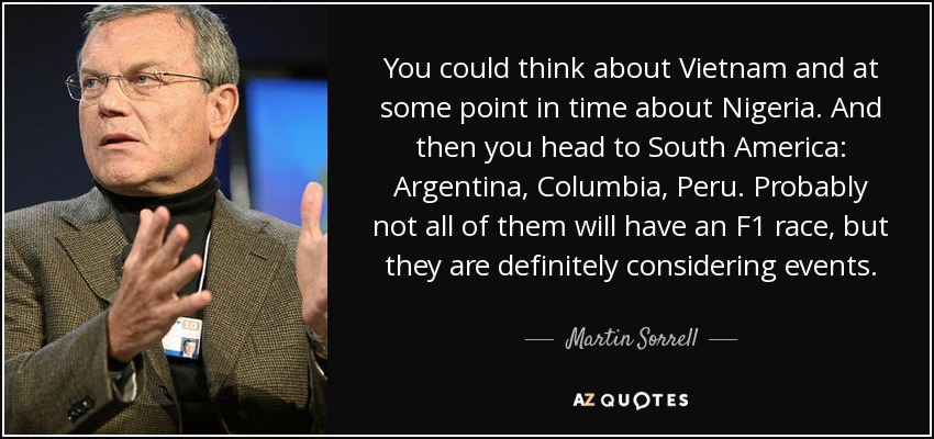 You could think about Vietnam and at some point in time about Nigeria. And then you head to South America: Argentina, Columbia, Peru. Probably not all of them will have an F1 race, but they are definitely considering events. - Martin Sorrell