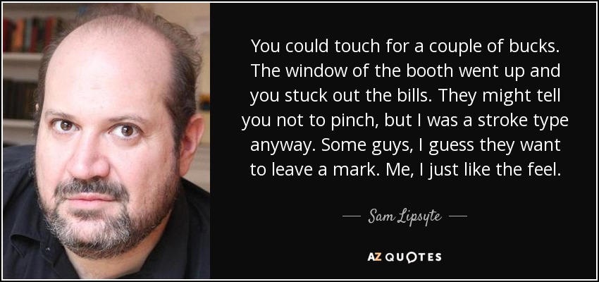 You could touch for a couple of bucks. The window of the booth went up and you stuck out the bills. They might tell you not to pinch, but I was a stroke type anyway. Some guys, I guess they want to leave a mark. Me, I just like the feel. - Sam Lipsyte