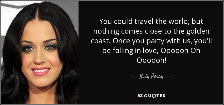You could travel the world, but nothing comes close to the golden coast. Once you party with us, you'll be falling in love, Oooooh Oh Oooooh! - Katy Perry