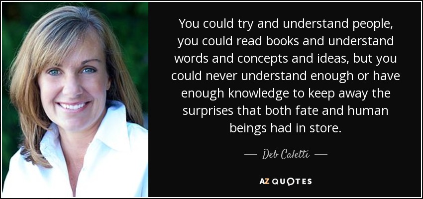 You could try and understand people, you could read books and understand words and concepts and ideas, but you could never understand enough or have enough knowledge to keep away the surprises that both fate and human beings had in store. - Deb Caletti